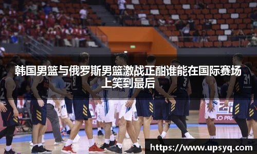 韩国男篮与俄罗斯男篮激战正酣谁能在国际赛场上笑到最后