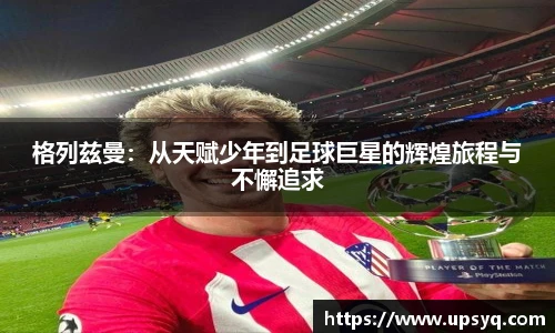 格列兹曼：从天赋少年到足球巨星的辉煌旅程与不懈追求
